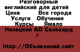 Разговорный английский для детей › Цена ­ 400 - Все города Услуги » Обучение. Курсы   . Ямало-Ненецкий АО,Салехард г.